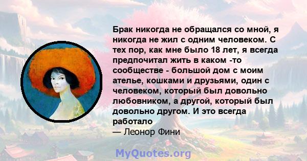 Брак никогда не обращался со мной, я никогда не жил с одним человеком. С тех пор, как мне было 18 лет, я всегда предпочитал жить в каком -то сообществе - большой дом с моим ателье, кошками и друзьями, один с человеком,