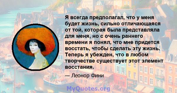 Я всегда предполагал, что у меня будет жизнь, сильно отличающаяся от той, которая была представляла для меня, но с очень раннего времени я понял, что мне придется восстать, чтобы сделать эту жизнь. Теперь я убежден, что 