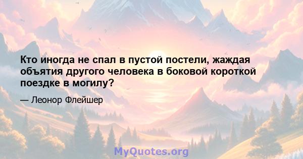 Кто иногда не спал в пустой постели, жаждая объятия другого человека в боковой короткой поездке в могилу?