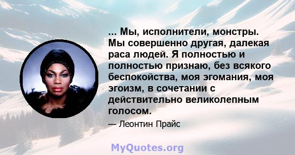 ... Мы, исполнители, монстры. Мы совершенно другая, далекая раса людей. Я полностью и полностью признаю, без всякого беспокойства, моя эгомания, моя эгоизм, в сочетании с действительно великолепным голосом.