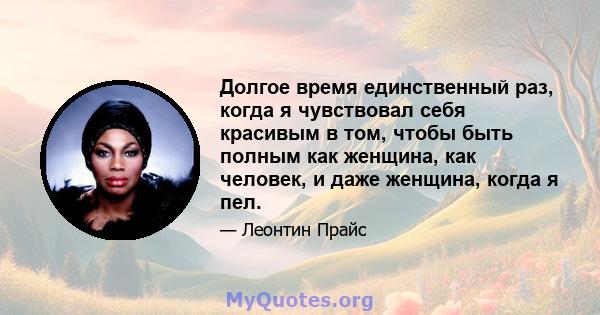 Долгое время единственный раз, когда я чувствовал себя красивым в том, чтобы быть полным как женщина, как человек, и даже женщина, когда я пел.