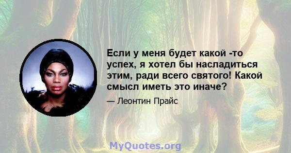 Если у меня будет какой -то успех, я хотел бы насладиться этим, ради всего святого! Какой смысл иметь это иначе?