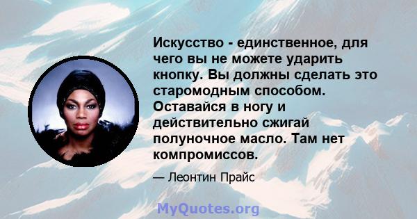 Искусство - единственное, для чего вы не можете ударить кнопку. Вы должны сделать это старомодным способом. Оставайся в ногу и действительно сжигай полуночное масло. Там нет компромиссов.