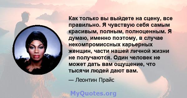 Как только вы выйдете на сцену, все правильно. Я чувствую себя самым красивым, полным, полноценным. Я думаю, именно поэтому, в случае некомпромиссных карьерных женщин, части нашей личной жизни не получаются. Один