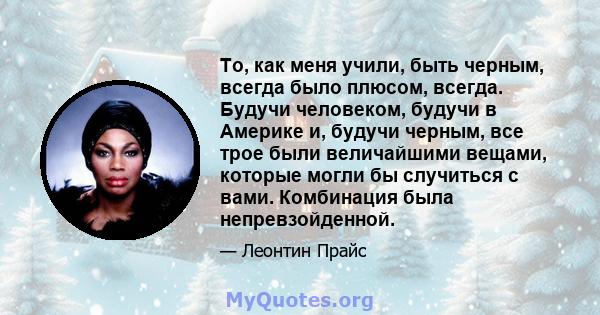 То, как меня учили, быть черным, всегда было плюсом, всегда. Будучи человеком, будучи в Америке и, будучи черным, все трое были величайшими вещами, которые могли бы случиться с вами. Комбинация была непревзойденной.