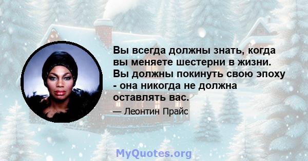 Вы всегда должны знать, когда вы меняете шестерни в жизни. Вы должны покинуть свою эпоху - она ​​никогда не должна оставлять вас.