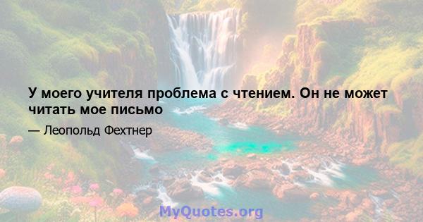 У моего учителя проблема с чтением. Он не может читать мое письмо