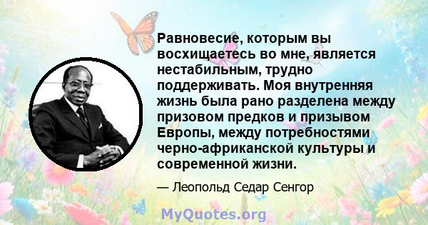 Равновесие, которым вы восхищаетесь во мне, является нестабильным, трудно поддерживать. Моя внутренняя жизнь была рано разделена между призовом предков и призывом Европы, между потребностями черно-африканской культуры и 