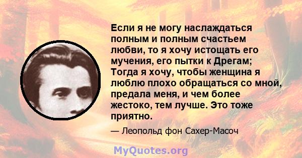 Если я не могу наслаждаться полным и полным счастьем любви, то я хочу истощать его мучения, его пытки к Дрегам; Тогда я хочу, чтобы женщина я люблю плохо обращаться со мной, предала меня, и чем более жестоко, тем лучше. 