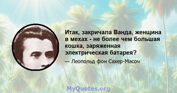 Итак, закричала Ванда, женщина в мехах - не более чем большая кошка, заряженная электрическая батарея?