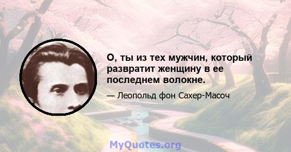 О, ты из тех мужчин, который развратит женщину в ее последнем волокне.