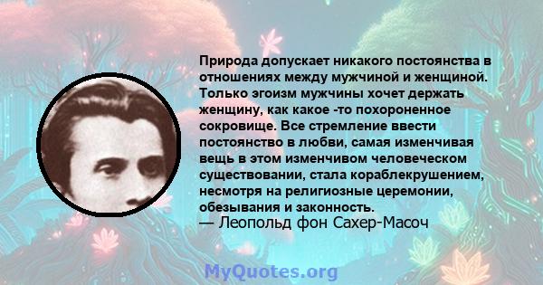 Природа допускает никакого постоянства в отношениях между мужчиной и женщиной. Только эгоизм мужчины хочет держать женщину, как какое -то похороненное сокровище. Все стремление ввести постоянство в любви, самая