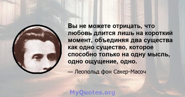 Вы не можете отрицать, что любовь длится лишь на короткий момент, объединяя два существа как одно существо, которое способно только на одну мысль, одно ощущение, одно.