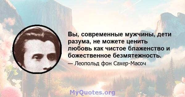 Вы, современные мужчины, дети разума, не можете ценить любовь как чистое блаженство и божественное безмятежность.