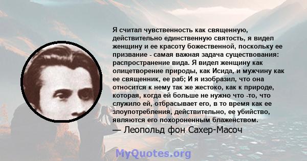 Я считал чувственность как священную, действительно единственную святость, я видел женщину и ее красоту божественной, поскольку ее призвание - самая важная задача существования: распространение вида. Я видел женщину как 