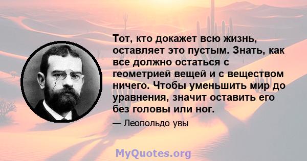 Тот, кто докажет всю жизнь, оставляет это пустым. Знать, как все должно остаться с геометрией вещей и с веществом ничего. Чтобы уменьшить мир до уравнения, значит оставить его без головы или ног.