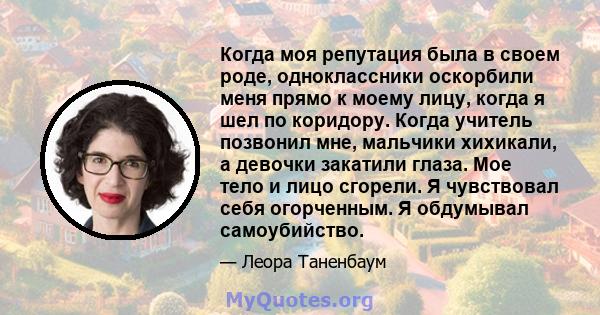 Когда моя репутация была в своем роде, одноклассники оскорбили меня прямо к моему лицу, когда я шел по коридору. Когда учитель позвонил мне, мальчики хихикали, а девочки закатили глаза. Мое тело и лицо сгорели. Я