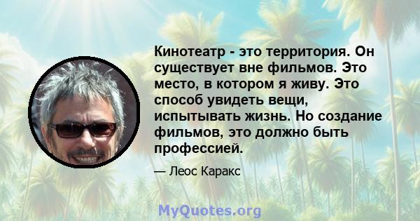 Кинотеатр - это территория. Он существует вне фильмов. Это место, в котором я живу. Это способ увидеть вещи, испытывать жизнь. Но создание фильмов, это должно быть профессией.