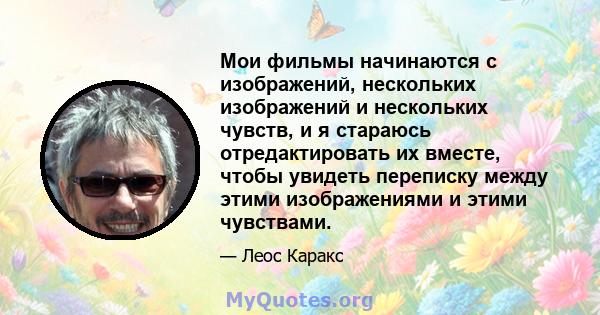 Мои фильмы начинаются с изображений, нескольких изображений и нескольких чувств, и я стараюсь отредактировать их вместе, чтобы увидеть переписку между этими изображениями и этими чувствами.