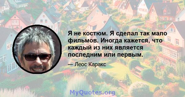 Я не костюм. Я сделал так мало фильмов. Иногда кажется, что каждый из них является последним или первым.