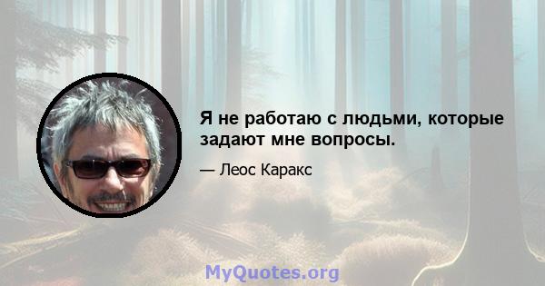 Я не работаю с людьми, которые задают мне вопросы.