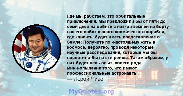 Где мы работаем, это орбитальные приключения. Мы предложили бы от пяти до семи дней на орбите с низкой землей на борту нашего собственного космического корабля, где клиенты будут иметь представление о Земле; Получите по 