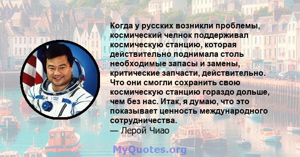 Когда у русских возникли проблемы, космический челнок поддерживал космическую станцию, которая действительно поднимала столь необходимые запасы и замены, критические запчасти, действительно. Что они смогли сохранить