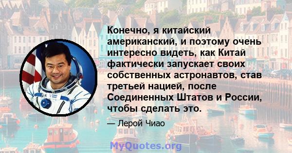 Конечно, я китайский американский, и поэтому очень интересно видеть, как Китай фактически запускает своих собственных астронавтов, став третьей нацией, после Соединенных Штатов и России, чтобы сделать это.