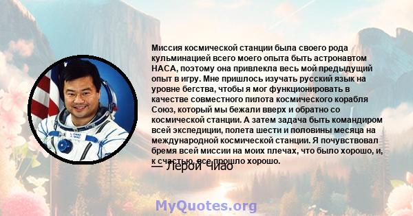 Миссия космической станции была своего рода кульминацией всего моего опыта быть астронавтом НАСА, поэтому она привлекла весь мой предыдущий опыт в игру. Мне пришлось изучать русский язык на уровне бегства, чтобы я мог