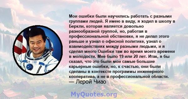 Мои ошибки были научились работать с разными группами людей. Я имею в виду, я ходил в школу в Беркли, которая является довольно разнообразной группой, но, работая в профессиональной обстановке, я не делал этого раньше и 