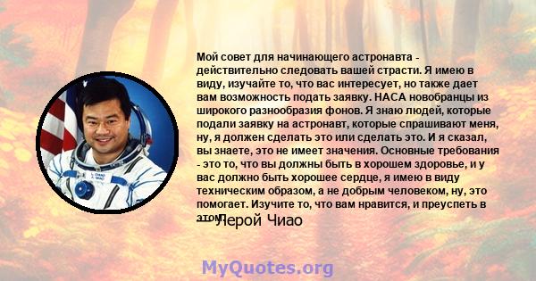 Мой совет для начинающего астронавта - действительно следовать вашей страсти. Я имею в виду, изучайте то, что вас интересует, но также дает вам возможность подать заявку. НАСА новобранцы из широкого разнообразия фонов.