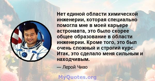 Нет единой области химической инженерии, которая специально помогла мне в моей карьере астронавта, это было скорее общее образование в области инженерии. Кроме того, это был очень сложный и строгий курс. Итак, это