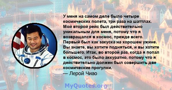 У меня на самом деле было четыре космических полета, три раза на шаттлах. Мой второй рейс был действительно уникальным для меня, потому что я возвращался в космос, прежде всего. Первый был как закуска на хорошем ужине.