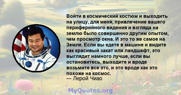 Войти в космический костюм и выходить на улицу, для меня, привлечение вашего периферийного видения и взгляда на землю было совершенно другим опытом, чем просмотр окна. И это то же самое на Земле. Если вы едете в машине