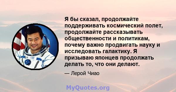 Я бы сказал, продолжайте поддерживать космический полет, продолжайте рассказывать общественности и политикам, почему важно продвигать науку и исследовать галактику. Я призываю японцев продолжать делать то, что они