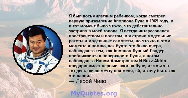 Я был восьмилетним ребенком, когда смотрел первую приземление Аполлона Луна в 1969 году, и в тот момент было что-то, что действительно застряло в моей голове. Я всегда интересовался пространством и полетом, и я строил