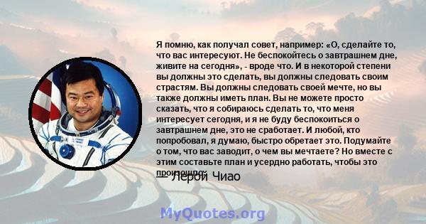 Я помню, как получал совет, например: «О, сделайте то, что вас интересуют. Не беспокойтесь о завтрашнем дне, живите на сегодня», - вроде что. И в некоторой степени вы должны это сделать, вы должны следовать своим