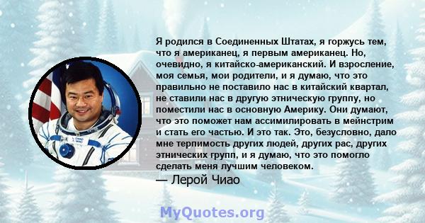 Я родился в Соединенных Штатах, я горжусь тем, что я американец, я первым американец. Но, очевидно, я китайско-американский. И взросление, моя семья, мои родители, и я думаю, что это правильно не поставило нас в