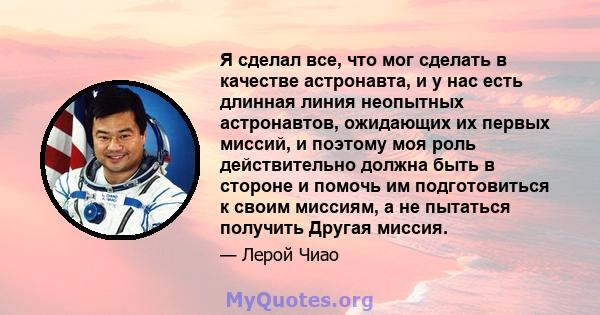 Я сделал все, что мог сделать в качестве астронавта, и у нас есть длинная линия неопытных астронавтов, ожидающих их первых миссий, и поэтому моя роль действительно должна быть в стороне и помочь им подготовиться к своим 