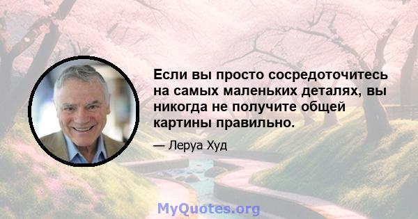 Если вы просто сосредоточитесь на самых маленьких деталях, вы никогда не получите общей картины правильно.