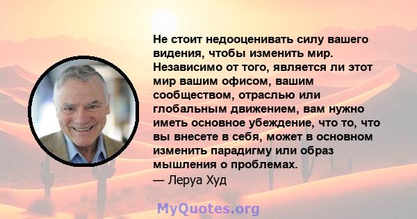 Не стоит недооценивать силу вашего видения, чтобы изменить мир. Независимо от того, является ли этот мир вашим офисом, вашим сообществом, отраслью или глобальным движением, вам нужно иметь основное убеждение, что то,