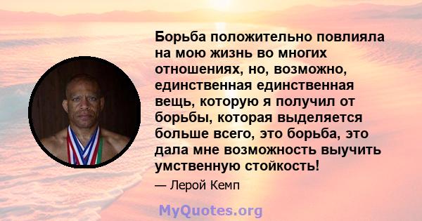 Борьба положительно повлияла на мою жизнь во многих отношениях, но, возможно, единственная единственная вещь, которую я получил от борьбы, которая выделяется больше всего, это борьба, это дала мне возможность выучить