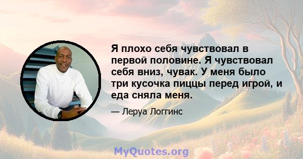 Я плохо себя чувствовал в первой половине. Я чувствовал себя вниз, чувак. У меня было три кусочка пиццы перед игрой, и еда сняла меня.