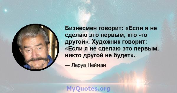 Бизнесмен говорит: «Если я не сделаю это первым, кто -то другой». Художник говорит: «Если я не сделаю это первым, никто другой не будет».