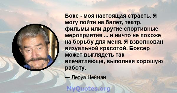 Бокс - моя настоящая страсть. Я могу пойти на балет, театр, фильмы или другие спортивные мероприятия ... и ничто не похоже на борьбу для меня. Я взволнован визуальной красотой. Боксер может выглядеть так впечатляюще,