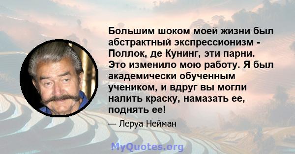 Большим шоком моей жизни был абстрактный экспрессионизм - Поллок, де Кунинг, эти парни. Это изменило мою работу. Я был академически обученным учеником, и вдруг вы могли налить краску, намазать ее, поднять ее!