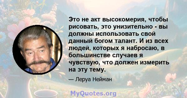 Это не акт высокомерия, чтобы рисовать, это унизительно - вы должны использовать свой данный богом талант. И из всех людей, которых я набросаю, в большинстве случаев я чувствую, что должен измерить на эту тему.