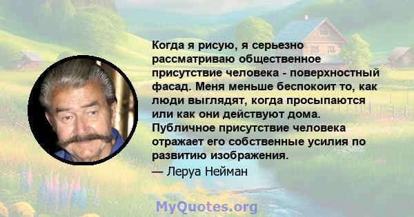 Когда я рисую, я серьезно рассматриваю общественное присутствие человека - поверхностный фасад. Меня меньше беспокоит то, как люди выглядят, когда просыпаются или как они действуют дома. Публичное присутствие человека