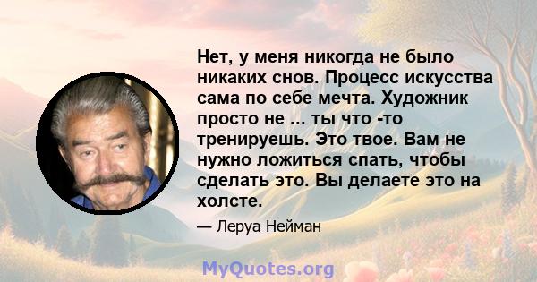 Нет, у меня никогда не было никаких снов. Процесс искусства сама по себе мечта. Художник просто не ... ты что -то тренируешь. Это твое. Вам не нужно ложиться спать, чтобы сделать это. Вы делаете это на холсте.