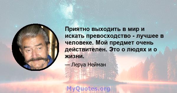 Приятно выходить в мир и искать превосходство - лучшее в человеке. Мой предмет очень действителен. Это о людях и о жизни.